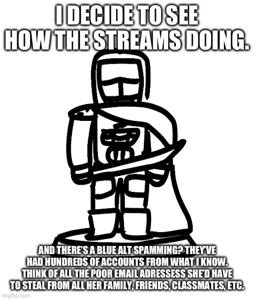 we SERIOUSLY need to introduce ip bans. | I DECIDE TO SEE HOW THE STREAMS DOING. AND THERE’S A BLUE ALT SPAMMING? THEY’VE HAD HUNDREDS OF ACCOUNTS FROM WHAT I KNOW. THINK OF ALL THE POOR EMAIL ADRESSESS SHE’D HAVE TO STEAL FROM ALL HER FAMILY, FRIENDS, CLASSMATES, ETC. | made w/ Imgflip meme maker