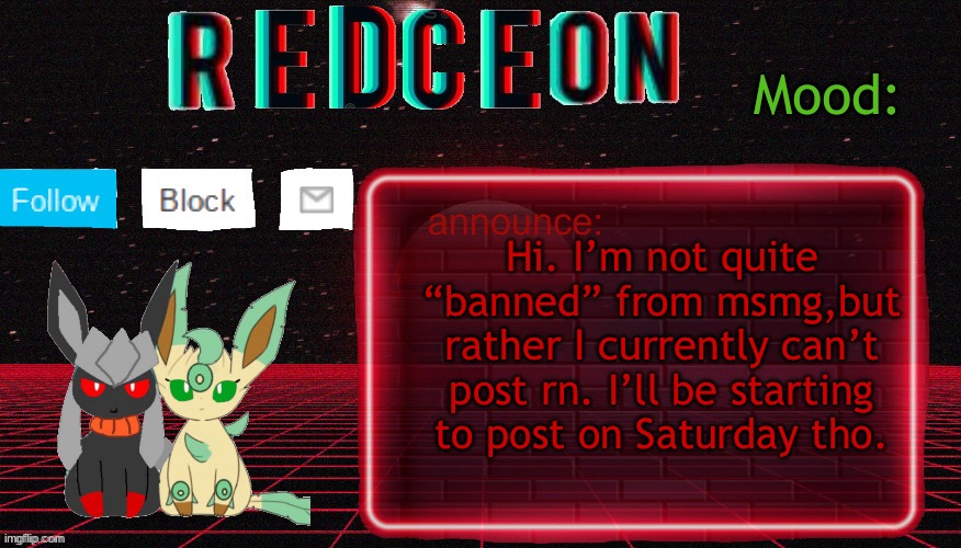 Well,I can’t post on MSMG. But also,I can’t comment atm

(HarnoldSoft note response: I forgor email password) | Hi. I’m not quite “banned” from msmg,but rather I currently can’t post rn. I’ll be starting to post on Saturday tho. | image tagged in redceon and leafbreon annocement template | made w/ Imgflip meme maker