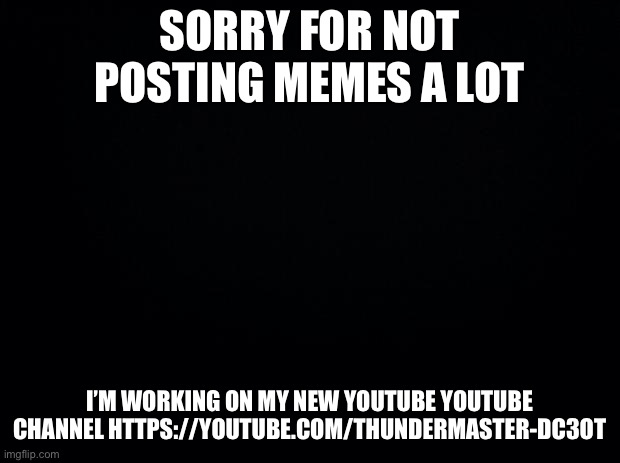 Sorry | SORRY FOR NOT POSTING MEMES A LOT; I’M WORKING ON MY NEW YOUTUBE YOUTUBE CHANNEL HTTPS://YOUTUBE.COM/THUNDERMASTER-DC3OT | image tagged in black background | made w/ Imgflip meme maker