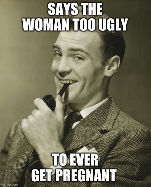 Smug | SAYS THE WOMAN TOO UGLY TO EVER GET PREGNANT | image tagged in smug | made w/ Imgflip meme maker
