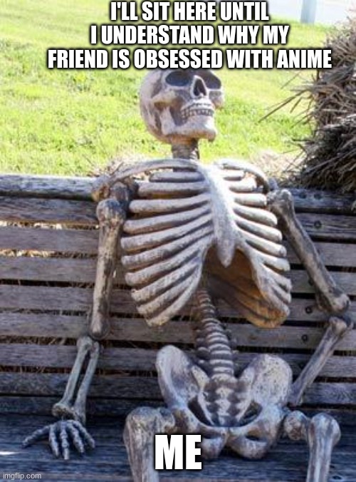 Waiting Skeleton | I'LL SIT HERE UNTIL I UNDERSTAND WHY MY FRIEND IS OBSESSED WITH ANIME; ME | image tagged in memes,waiting skeleton | made w/ Imgflip meme maker