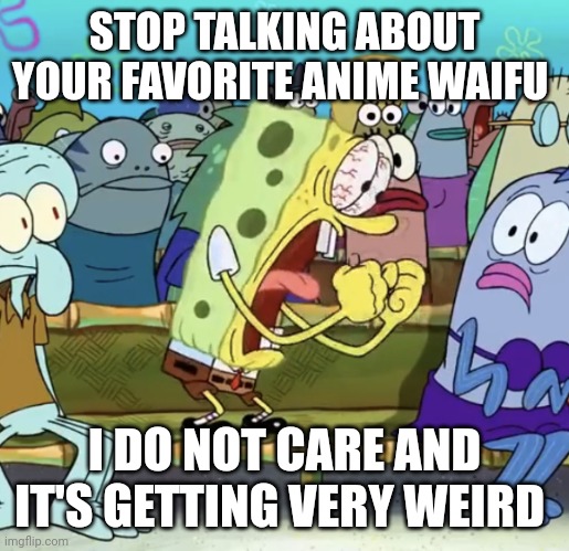 Spongebob Yelling | STOP TALKING ABOUT YOUR FAVORITE ANIME WAIFU; I DO NOT CARE AND IT'S GETTING VERY WEIRD | image tagged in spongebob yelling | made w/ Imgflip meme maker