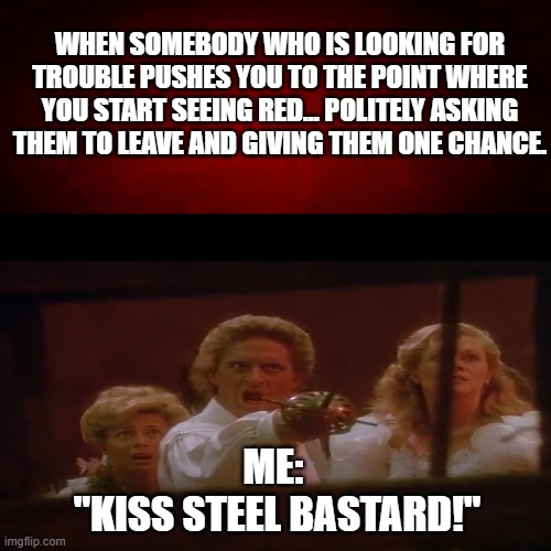 Get Mad Like Jack Colton (Jewel Of The Nile) | WHEN SOMEBODY WHO IS LOOKING FOR TROUBLE PUSHES YOU TO THE POINT WHERE YOU START SEEING RED... POLITELY ASKING THEM TO LEAVE AND GIVING THEM ONE CHANCE. ME: 
"KISS STEEL BASTARD!" | image tagged in memes,jewel of the nile,jack colton,joan wilder,michael douglas,kathleen turner | made w/ Imgflip meme maker