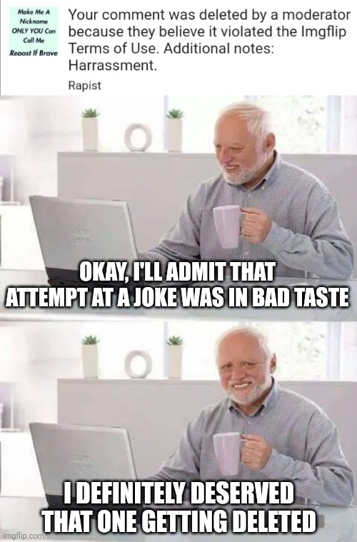 I can admit when I effed up. I apologize for this one | OKAY, I'LL ADMIT THAT ATTEMPT AT A JOKE WAS IN BAD TASTE; I DEFINITELY DESERVED THAT ONE GETTING DELETED | image tagged in memes,hide the pain harold | made w/ Imgflip meme maker