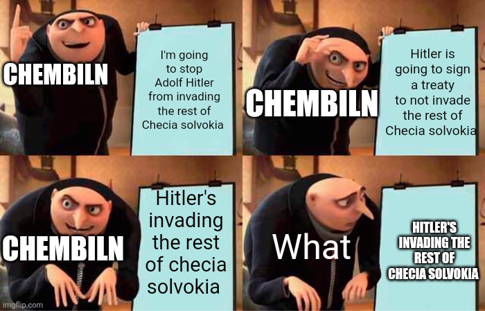 Gru's Plan Meme | I'm going to stop Adolf Hitler from invading the rest of Checia solvokia; Hitler is going to sign a treaty to not invade the rest of Checia solvokia; CHEMBILN; CHEMBILN; Hitler's invading the rest of checia solvokia; HITLER'S INVADING THE REST OF CHECIA SOLVOKIA; CHEMBILN; What | image tagged in memes,gru's plan,adolf hitler,world war 2,nazi,germany | made w/ Imgflip meme maker