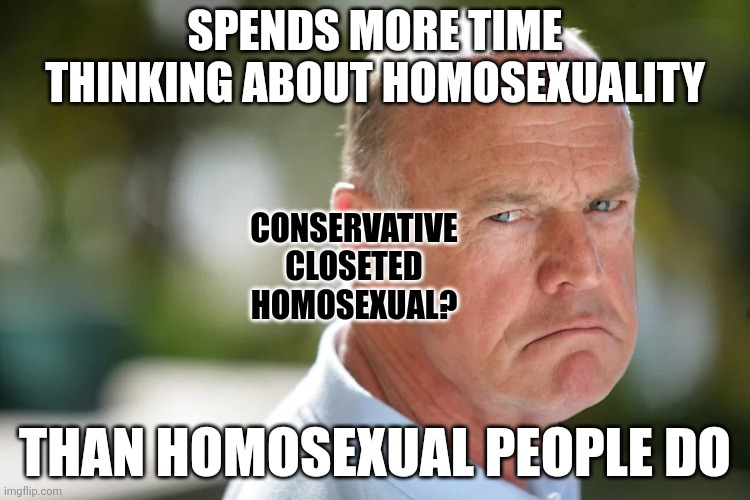 "What you think, you become." - Buddha | SPENDS MORE TIME THINKING ABOUT HOMOSEXUALITY; CONSERVATIVE CLOSETED HOMOSEXUAL? THAN HOMOSEXUAL PEOPLE DO | image tagged in angry conservative,closeted gay,homophobe,gay pride,gay marriage,gay rights | made w/ Imgflip meme maker