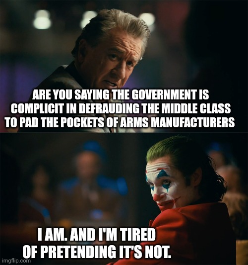 I'm tired of pretending it's not | ARE YOU SAYING THE GOVERNMENT IS COMPLICIT IN DEFRAUDING THE MIDDLE CLASS TO PAD THE POCKETS OF ARMS MANUFACTURERS; I AM. AND I'M TIRED OF PRETENDING IT'S NOT. | image tagged in i'm tired of pretending it's not | made w/ Imgflip meme maker