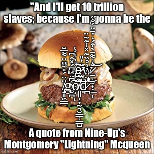 Mooshroom burger | "And I'll get 10 trillion slaves; because I'm, gonna be the; "n̸̡̝̦͔̯͇̘̩̅͛̽́͑͜͠ͅẹ̷͚̟̥̺̹̏̓̎w̷̱̝̮͎̣̲̐͗͌̄̀͒́̇̓̄̈́̐̋͝ͅ ̸̡̟͈͖̳̈̈́̎̃̈̈͌̅̆g̴̬̪͆̈́͆́̽̑͆͠ỏ̸͈͈͕̞̰͉̮̳̜̳̺͌͝ḍ̷̪̈̈̈̓͗̊̏͊̽̾͊̃̈͝'; A quote from Nine-Up's Montgomery "Lightning" Mcqueen | image tagged in mooshroom burger | made w/ Imgflip meme maker