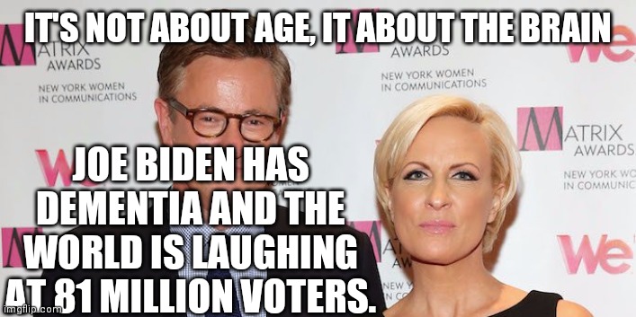 Donald Trump is 3 Years Younger Than Joe Biden | IT'S NOT ABOUT AGE, IT ABOUT THE BRAIN; JOE BIDEN HAS DEMENTIA AND THE WORLD IS LAUGHING AT 81 MILLION VOTERS. | image tagged in joe and mika,joe biden,was an idiot,40 years ago,joe scarborough,pussywhipped | made w/ Imgflip meme maker