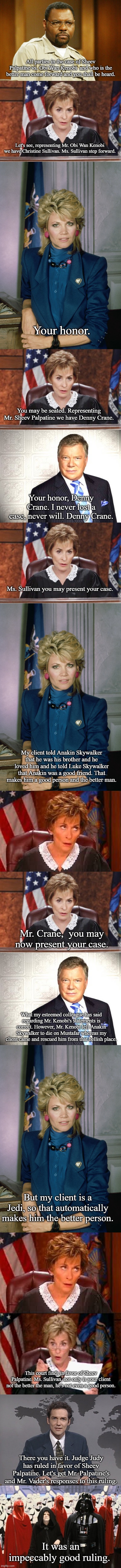The Case of Sheev Palpatine vs. Obi Wan Kenobi and who is the better man | All parties in the case of Sheev Palpatine vs. Obi Wan Kenobi  and who is the better man come forward and you shall be heard. Let's see, representing Mr. Obi Wan Kenobi we have Christine Sullivan. Ms. Sullivan step forward. Your honor. You may be seated. Representing Mr. Sheev Palpatine we have Denny Crane. Your honor, Denny Crane. I never lost a case, never will. Denny Crane. Ms. Sullivan you may present your case. My client told Anakin Skywalker that he was his brother and he loved him and he told Luke Skywalker that Anakin was a good friend. That makes him a good person and the better man. Mr. Crane,  you may now present your case. What my esteemed colleague has said regarding Mr. Kenobi's statements is correct. However, Mr. Kenobi left Anakin Skywalker to die on Mustafar whereas my client came and rescued him from that hellish place. But my client is a Jedi, so that automatically makes him the better person. This court finds in favor of Sheev Palpatine. Ms. Sullivan, not only is your client not the better the man, he's not even a good person. There you have it. Judge Judy has ruled in favor of Sheev Palpatine. Let's get Mr. Palpatine's and Mr. Vader's responses to this ruling. It was an impeccably good ruling. | image tagged in judge judy,denny crane,judge judy eye roll,norm mcdonald,star wars,funny | made w/ Imgflip meme maker