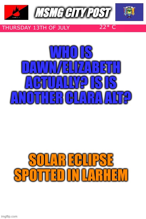 MSMG City Post | WHO IS DAWN/ELIZABETH ACTUALLY? IS IS ANOTHER CLARA ALT? 22* C; THURSDAY 13TH OF JULY; SOLAR ECLIPSE SPOTTED IN LARHEM | image tagged in msmg city post | made w/ Imgflip meme maker