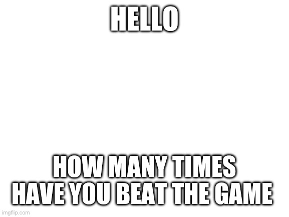 I want to know | HELLO; HOW MANY TIMES HAVE YOU BEAT THE GAME | image tagged in blank white template | made w/ Imgflip meme maker