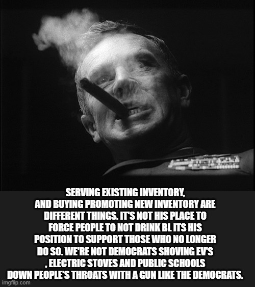 General Ripper (Dr. Strangelove) | SERVING EXISTING INVENTORY, AND BUYING PROMOTING NEW INVENTORY ARE DIFFERENT THINGS. IT'S NOT HIS PLACE TO FORCE PEOPLE TO NOT DRINK BL ITS  | image tagged in general ripper dr strangelove | made w/ Imgflip meme maker