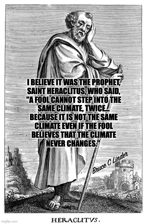 Climate Change | I BELIEVE IT WAS THE PROPHET,
SAINT HERACLITUS, WHO SAID,
"A FOOL CANNOT STEP INTO THE
SAME CLIMATE, TWICE...
BECAUSE IT IS NOT THE SAME
CLIMATE EVEN IF THE FOOL
BELIEVES THAT THE CLIMATE
NEVER CHANGES."; Bruce C Linder | image tagged in heraclitus,climate change,prophet,philosopher,change is constant | made w/ Imgflip meme maker