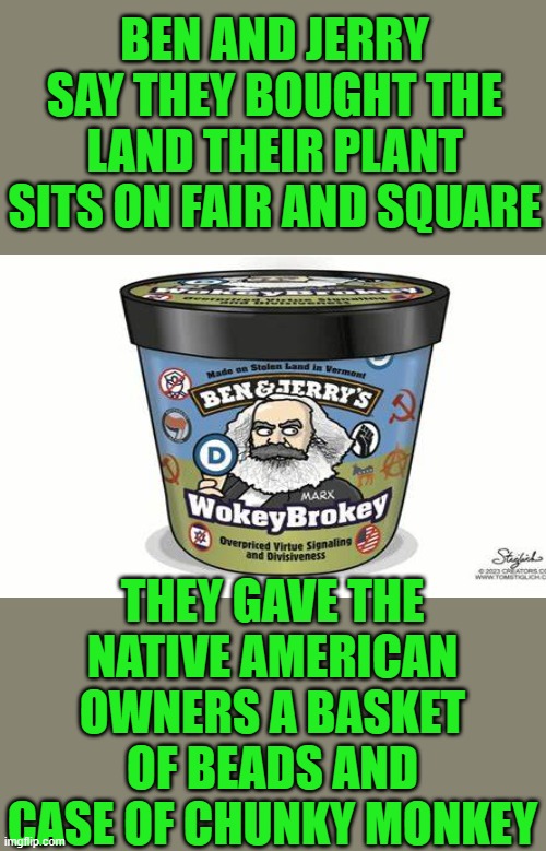 not my ice cream image | BEN AND JERRY SAY THEY BOUGHT THE LAND THEIR PLANT SITS ON FAIR AND SQUARE; THEY GAVE THE NATIVE AMERICAN OWNERS A BASKET OF BEADS AND CASE OF CHUNKY MONKEY | image tagged in hierocracy,socialism,progressives,crying democrats | made w/ Imgflip meme maker