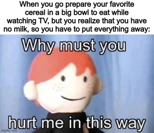 It's even worse when you realize that you have no milk while you're baking... o_o | When you go prepare your favorite cereal in a big bowl to eat while watching TV, but you realize that you have no milk, so you have to put everything away: | image tagged in why must you hurt me this way | made w/ Imgflip meme maker