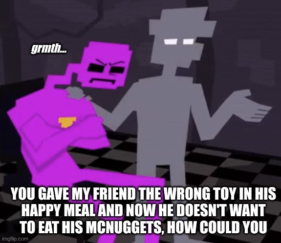 he wanted the purple one, could you just swap out the pink one with it? | grmth... YOU GAVE MY FRIEND THE WRONG TOY IN HIS
HAPPY MEAL AND NOW HE DOESN'T WANT
TO EAT HIS MCNUGGETS, HOW COULD YOU | image tagged in memes,fnaf,five nights at freddy's,william afton,henry emily,happy meal | made w/ Imgflip meme maker