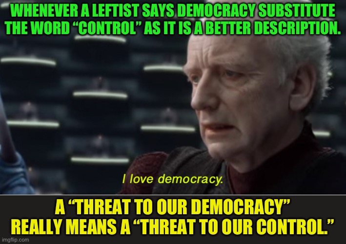 It’s not about Democracy it’s about control | WHENEVER A LEFTIST SAYS DEMOCRACY SUBSTITUTE THE WORD “CONTROL” AS IT IS A BETTER DESCRIPTION. A “THREAT TO OUR DEMOCRACY” REALLY MEANS A “THREAT TO OUR CONTROL.” | image tagged in i love democracy,liar,the left is the enemy of the people,enslavement by governemnt is the ultimate goal of the left | made w/ Imgflip meme maker