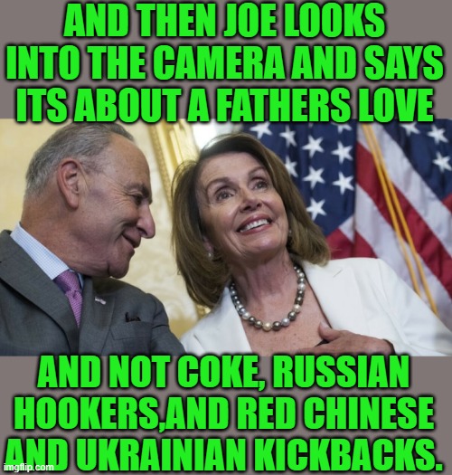 Yep | AND THEN JOE LOOKS INTO THE CAMERA AND SAYS ITS ABOUT A FATHERS LOVE; AND NOT COKE, RUSSIAN HOOKERS,AND RED CHINESE AND UKRAINIAN KICKBACKS. | image tagged in laughing democrats | made w/ Imgflip meme maker