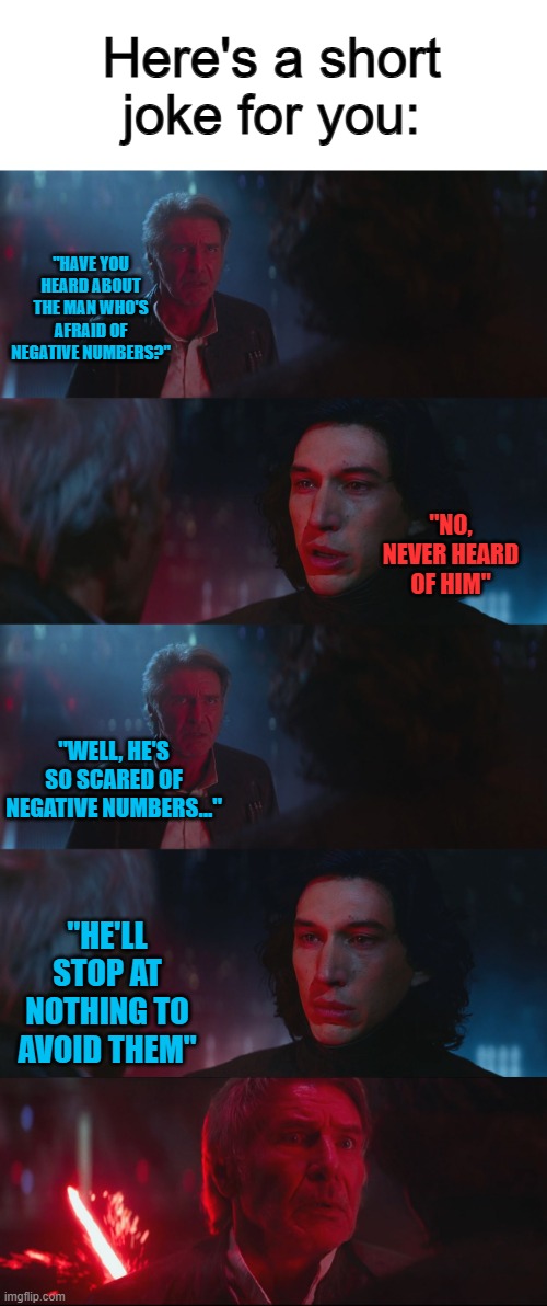 That's funny... ig... | Here's a short joke for you:; "HAVE YOU HEARD ABOUT THE MAN WHO'S AFRAID OF NEGATIVE NUMBERS?"; "NO, NEVER HEARD OF HIM"; "WELL, HE'S SO SCARED OF NEGATIVE NUMBERS..."; "HE'LL STOP AT NOTHING TO AVOID THEM" | image tagged in dad joke han solo | made w/ Imgflip meme maker