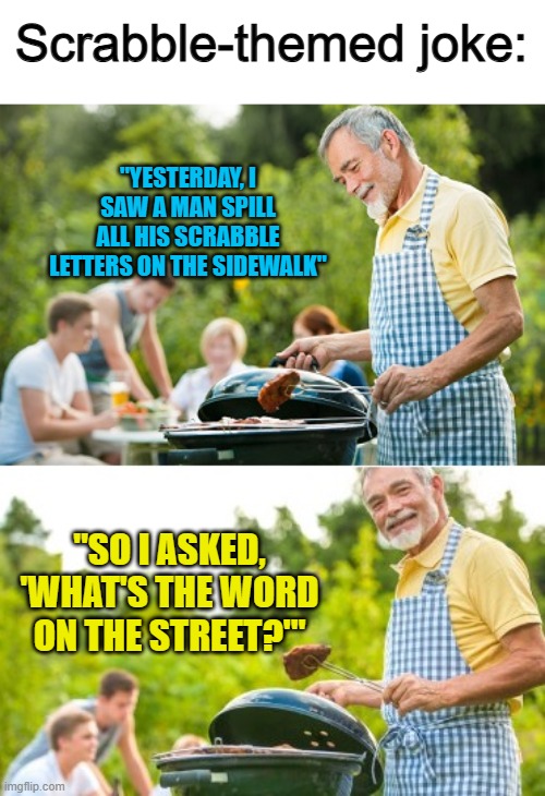 Lol :) | Scrabble-themed joke:; "YESTERDAY, I SAW A MAN SPILL ALL HIS SCRABBLE LETTERS ON THE SIDEWALK"; "SO I ASKED, 'WHAT'S THE WORD ON THE STREET?'" | image tagged in incoming dad joke | made w/ Imgflip meme maker