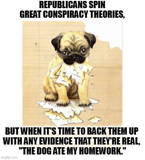 REPUBLICANS SPIN GREAT CONSPIRACY THEORIES, BUT WHEN IT'S TIME TO BACK THEM UP 
WITH ANY EVIDENCE THAT THEY'RE REAL, 
"THE DOG ATE MY HOMEWORK." | image tagged in republicans,conspiracy theories,fake news,dog ate homework,liars | made w/ Imgflip meme maker