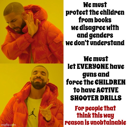 Unobtainable Critical Thinking Skills | We must protect the children from books we disagree with and genders we don't understand; We must let EVERYONE have guns and force the CHILDREN to have ACTIVE SHOOTER DRILLS; For people that think this way
reason is unobtainable | image tagged in memes,drake hotline bling,maga morons,scumbag republicans,gop hypocrite,conservative hypocrisy | made w/ Imgflip meme maker