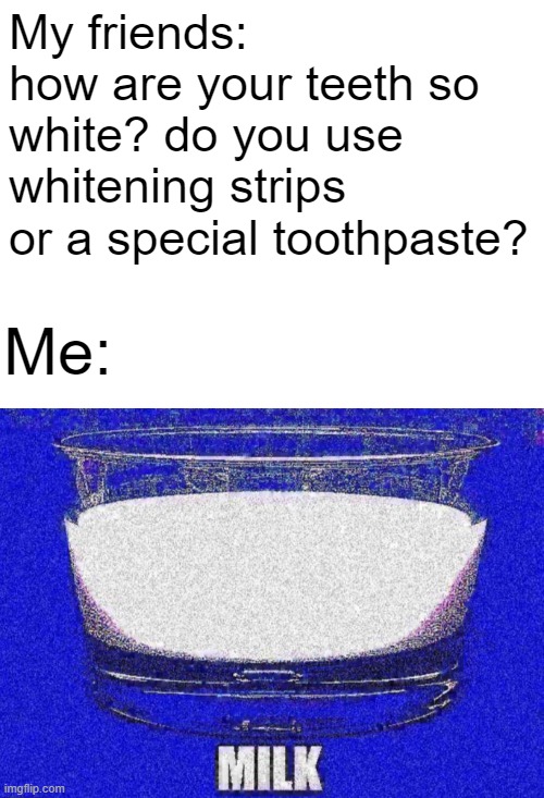 everything the dentist has to clean your teeth < milk | My friends: how are your teeth so white? do you use whitening strips or a special toothpaste? Me: | image tagged in milk | made w/ Imgflip meme maker