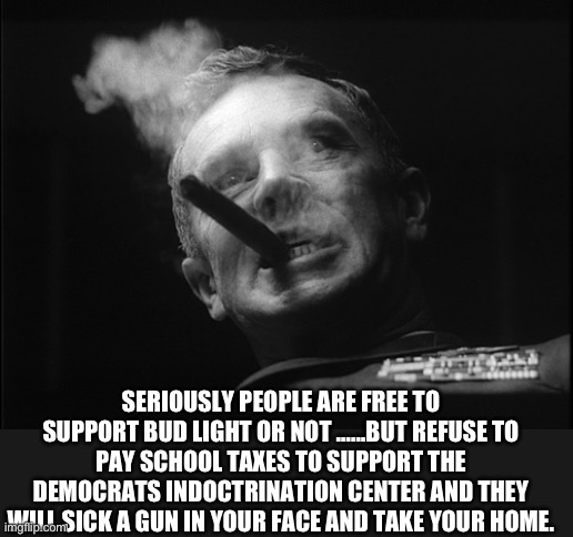 General Ripper (Dr. Strangelove) | SERIOUSLY PEOPLE ARE FREE TO SUPPORT BUD LIGHT OR NOT ……BUT REFUSE TO PAY SCHOOL TAXES TO SUPPORT THE DEMOCRATS INDOCTRINATION CENTER AND TH | image tagged in general ripper dr strangelove | made w/ Imgflip meme maker