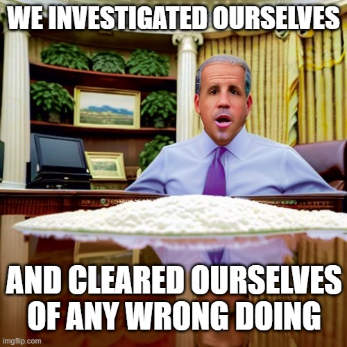 The abject criminality of the Biden   White House is repugnant | WE INVESTIGATED OURSELVES; AND CLEARED OURSELVES OF ANY WRONG DOING | image tagged in joe biden,cocaine,demonrats,hunter biden | made w/ Imgflip meme maker