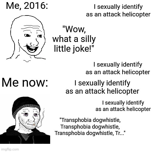 Me, 2016:; I sexually identify as an attack helicopter; "Wow, what a silly little joke!"; I sexually identify as an attack helicopter; Me now:; I sexually identify as an attack helicopter; I sexually identify as an attack helicopter; "Transphobia dogwhistle, Transphobia dogwhistle, Transphobia dogwhistle, Tr..." | made w/ Imgflip meme maker