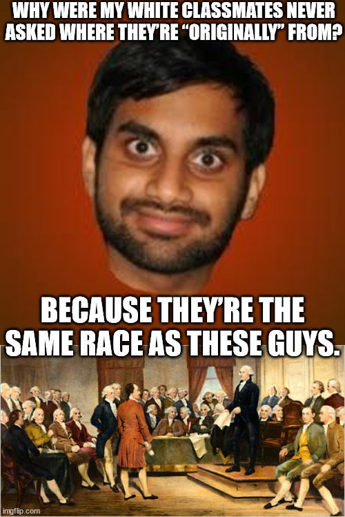 Aziz Ansari (originally from South Carolina) | WHY WERE MY WHITE CLASSMATES NEVER ASKED WHERE THEY’RE “ORIGINALLY” FROM? BECAUSE THEY’RE THE SAME RACE AS THESE GUYS. | image tagged in indian guy,founding fathers,memes,aziz ansari | made w/ Imgflip meme maker