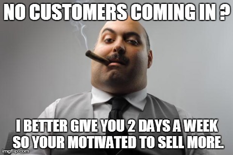 Scumbag Boss Meme | NO CUSTOMERS COMING IN ? I BETTER GIVE YOU 2 DAYS A WEEK SO YOUR MOTIVATED TO SELL MORE. | image tagged in memes,scumbag boss,AdviceAnimals | made w/ Imgflip meme maker