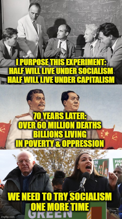 Let's Repeat History | I PURPOSE THIS EXPERIMENT:
HALF WILL LIVE UNDER SOCIALISM
HALF WILL LIVE UNDER CAPITALISM; 70 YEARS LATER:
OVER 60 MILLION DEATHS
BILLIONS LIVING
IN POVERTY & OPPRESSION; WE NEED TO TRY SOCIALISM
ONE MORE TIME | image tagged in communism | made w/ Imgflip meme maker