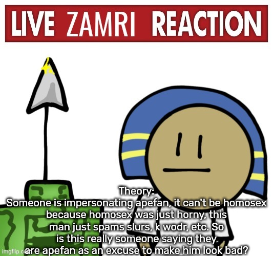 Live zamri reaction | Theory:
Someone is impersonating apefan, it can't be homosex because homosex was just horny, this man just spams slurs, k wodr, etc. So is this really someone saying they are apefan as an excuse to make him look bad? | image tagged in live zamri reaction | made w/ Imgflip meme maker