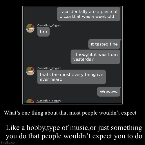 in case you didn’t know my name is Avery | What’s one thing about that most people wouldn’t expect | Like a hobby,type of music,or just something you do that people wouldn’t expect yo | image tagged in funny,demotivationals | made w/ Imgflip demotivational maker