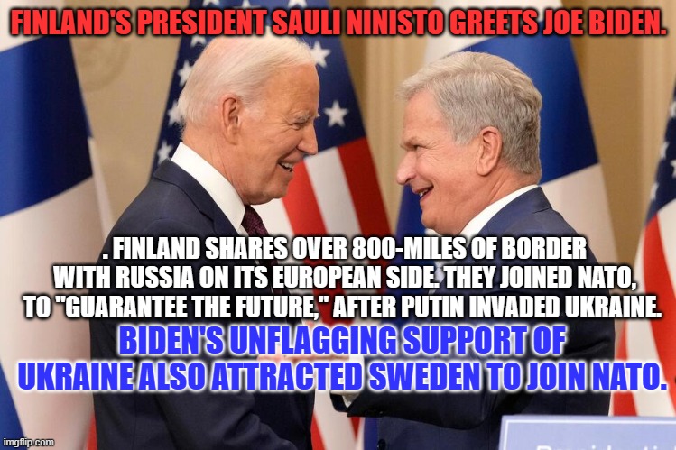 Standing up against Kid Killer Putin, made Joe Biden very popular in Free Europe. | FINLAND'S PRESIDENT SAULI NINISTO GREETS JOE BIDEN. . FINLAND SHARES OVER 800-MILES OF BORDER WITH RUSSIA ON ITS EUROPEAN SIDE. THEY JOINED NATO, TO "GUARANTEE THE FUTURE," AFTER PUTIN INVADED UKRAINE. BIDEN'S UNFLAGGING SUPPORT OF UKRAINE ALSO ATTRACTED SWEDEN TO JOIN NATO. | image tagged in politics | made w/ Imgflip meme maker