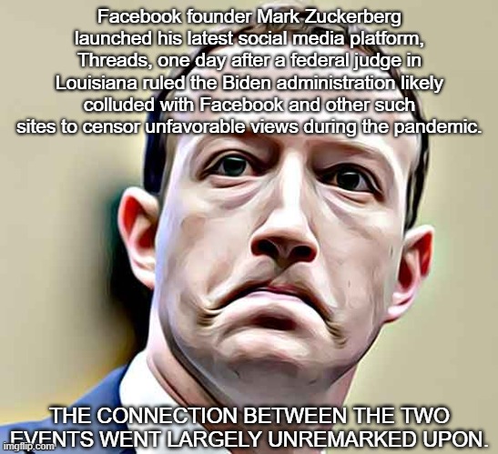 Facebook founder Mark Zuckerberg launched his latest social media platform, Threads, one day after a federal judge in Louisiana  | Facebook founder Mark Zuckerberg launched his latest social media platform, Threads, one day after a federal judge in Louisiana ruled the Biden administration likely colluded with Facebook and other such sites to censor unfavorable views during the pandemic. THE CONNECTION BETWEEN THE TWO EVENTS WENT LARGELY UNREMARKED UPON. | image tagged in mark zuckerberg,theads,facebook | made w/ Imgflip meme maker