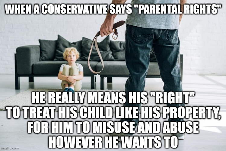 Children are people. And people are not property. | WHEN A CONSERVATIVE SAYS "PARENTAL RIGHTS"; HE REALLY MEANS HIS "RIGHT"
TO TREAT HIS CHILD LIKE HIS PROPERTY,
FOR HIM TO MISUSE AND ABUSE
HOWEVER HE WANTS TO | image tagged in bad parenting,child abuse,hippity hoppity you're now my property,conservative logic,domestic abuse,family values | made w/ Imgflip meme maker