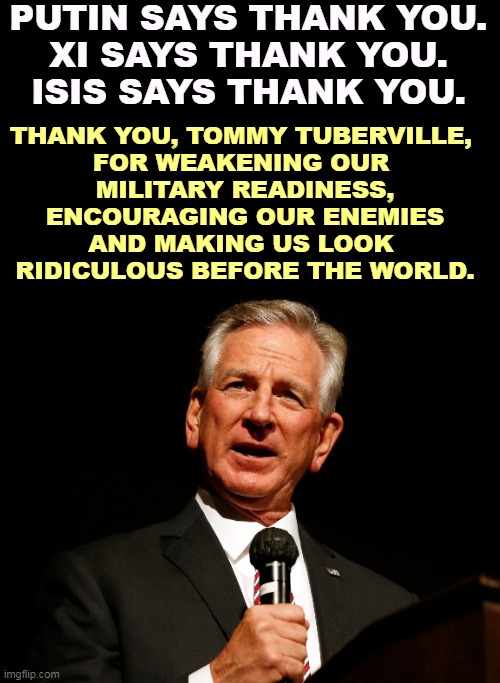 FUMBLE! | PUTIN SAYS THANK YOU.
XI SAYS THANK YOU.
ISIS SAYS THANK YOU. THANK YOU, TOMMY TUBERVILLE, 
FOR WEAKENING OUR 
MILITARY READINESS,
ENCOURAGING OUR ENEMIES
AND MAKING US LOOK 
RIDICULOUS BEFORE THE WORLD. | image tagged in tommy tuberville,dumb,evil,selfish,dangerous,stupid | made w/ Imgflip meme maker