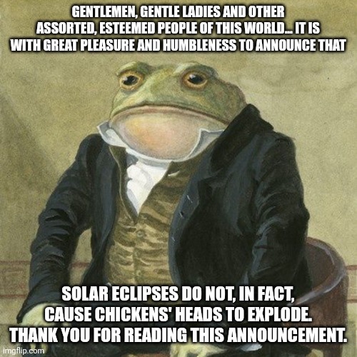 Solar eclipses don't cause chickens'heads to explode | GENTLEMEN, GENTLE LADIES AND OTHER ASSORTED, ESTEEMED PEOPLE OF THIS WORLD... IT IS WITH GREAT PLEASURE AND HUMBLENESS TO ANNOUNCE THAT; SOLAR ECLIPSES DO NOT, IN FACT, CAUSE CHICKENS' HEADS TO EXPLODE. THANK YOU FOR READING THIS ANNOUNCEMENT. | image tagged in gentlemen it is with great pleasure to inform you that | made w/ Imgflip meme maker