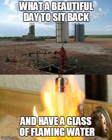 Fracking Water | WHAT A BEAUTIFUL DAY TO SIT BACK  AND HAVE A GLASS OF FLAMING WATER | image tagged in fracking,hydrofracking,hydraulic fracturing,flaming water,water on fire,gasland | made w/ Imgflip meme maker