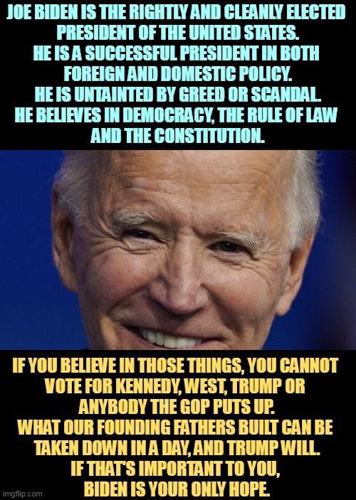 Joe Biden, rightly elected President of the United States | JOE BIDEN IS THE RIGHTLY AND CLEANLY ELECTED 
PRESIDENT OF THE UNITED STATES.

HE IS A SUCCESSFUL PRESIDENT IN BOTH 
FOREIGN AND DOMESTIC POLICY.
HE IS UNTAINTED BY GREED OR SCANDAL.
HE BELIEVES IN DEMOCRACY, THE RULE OF LAW 
AND THE CONSTITUTION. IF YOU BELIEVE IN THOSE THINGS, YOU CANNOT 
VOTE FOR KENNEDY, WEST, TRUMP OR 
ANYBODY THE GOP PUTS UP.
WHAT OUR FOUNDING FATHERS BUILT CAN BE 
TAKEN DOWN IN A DAY, AND TRUMP WILL.
IF THAT'S IMPORTANT TO YOU, 
BIDEN IS YOUR ONLY HOPE. | image tagged in joe biden rightly elected president of the united states,biden,clean,democracy,trump | made w/ Imgflip meme maker
