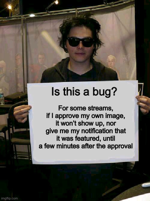 I don’t think this is meant to happen :/ | For some streams, if I approve my own image, it won’t show up, nor give me my notification that it was featured, until a few minutes after the approval; Is this a bug? | image tagged in gerard way holding sign | made w/ Imgflip meme maker