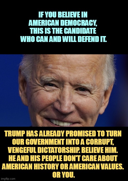 President Joe Biden, Defender of Democracy | IF YOU BELIEVE IN 
AMERICAN DEMOCRACY, 
THIS IS THE CANDIDATE 
WHO CAN AND WILL DEFEND IT. TRUMP HAS ALREADY PROMISED TO TURN 
OUR GOVERNMENT INTO A CORRUPT, 
VENGEFUL DICTATORSHIP. BELIEVE HIM. 
HE AND HIS PEOPLE DON'T CARE ABOUT 
AMERICAN HISTORY OR AMERICAN VALUES. 
OR YOU. | image tagged in president joe biden defender of democracy,biden,democracy,trump,revenge,dictator | made w/ Imgflip meme maker