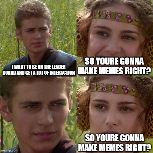 literally me | I WANT TO BE ON THE LEADER BOARD AND GET A LOT OF INTERACTION; SO YOURE GONNA MAKE MEMES RIGHT? SO YOURE GONNA MAKE MEMES RIGHT? | image tagged in anakin padme 4 panel | made w/ Imgflip meme maker