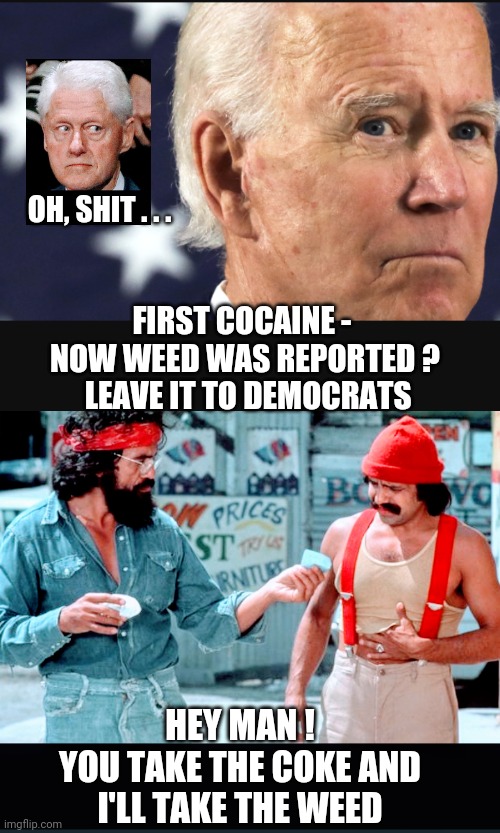 Deep State Dems are Cowards | OH, SHIT . . . FIRST COCAINE - 
NOW WEED WAS REPORTED ?
 LEAVE IT TO DEMOCRATS; HEY MAN !
YOU TAKE THE COKE AND
I'LL TAKE THE WEED | image tagged in leftists,liberals,democrats,dimebag,drug test,hunter | made w/ Imgflip meme maker