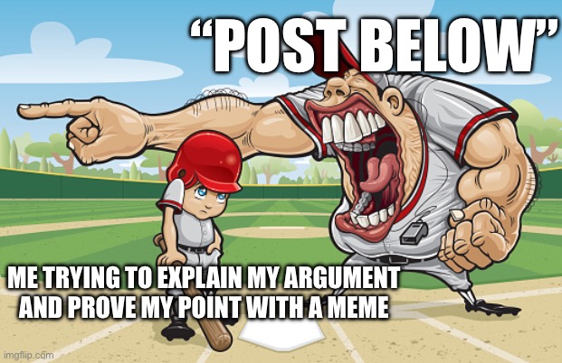 Kid getting yelled at an angry baseball coach no watermarks | “POST BELOW”; ME TRYING TO EXPLAIN MY ARGUMENT
AND PROVE MY POINT WITH A MEME | image tagged in kid getting yelled at an angry baseball coach no watermarks | made w/ Imgflip meme maker