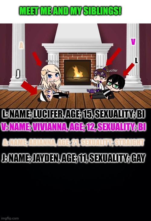 Feel free to ask any other questions! | MEET ME AND MY SIBLINGS! V; A; L; J; L: NAME; LUCIFER, AGE; 15, SEXUALITY; BI; V: NAME; VIVIANNA, AGE; 12, SEXUALITY; BI; A: NAME; ARIANNA, AGE; 21, SEXUALITY; STRAIGHT; J: NAME; JAYDEN, AGE; 11, SEXUALITY; GAY | image tagged in siblings,msmg | made w/ Imgflip meme maker