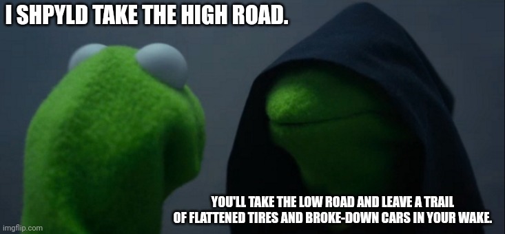 Evil Kermit | I SHPYLD TAKE THE HIGH ROAD. YOU'LL TAKE THE LOW ROAD AND LEAVE A TRAIL OF FLATTENED TIRES AND BROKE-DOWN CARS IN YOUR WAKE. | image tagged in memes,evil kermit | made w/ Imgflip meme maker